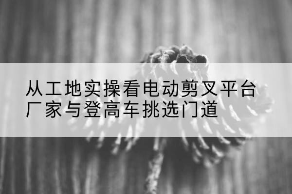 文圣电动剪叉升降平台厂家-从工地实操看电动剪叉平台厂家与登高车挑选门道