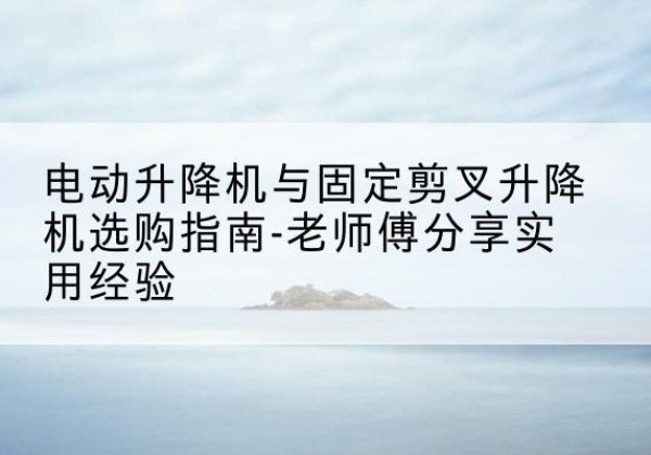 文圣电动升降机怎么选-电动升降机与固定剪叉升降机选购指南-老师傅分享实用经验