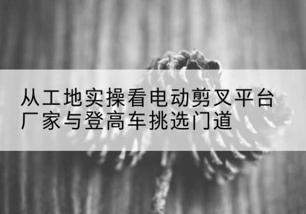 文圣电动剪叉升降平台厂家-从工地实操看电动剪叉平台厂家与登高车挑选门道